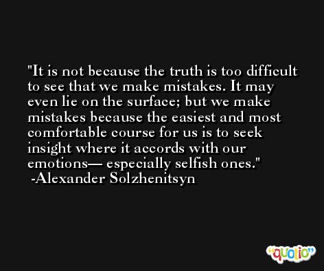 It is not because the truth is too difficult to see that we make mistakes. It may even lie on the surface; but we make mistakes because the easiest and most comfortable course for us is to seek insight where it accords with our emotions— especially selfish ones. -Alexander Solzhenitsyn