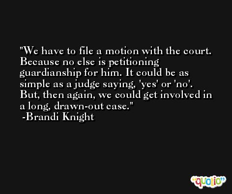 We have to file a motion with the court. Because no else is petitioning guardianship for him. It could be as simple as a judge saying, 'yes' or 'no'. But, then again, we could get involved in a long, drawn-out case. -Brandi Knight