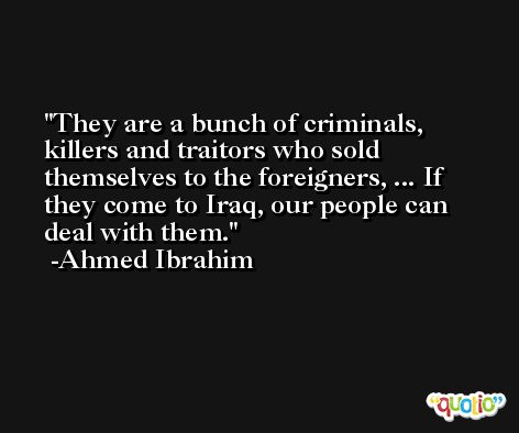 They are a bunch of criminals, killers and traitors who sold themselves to the foreigners, ... If they come to Iraq, our people can deal with them. -Ahmed Ibrahim