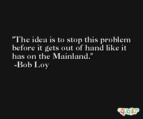 The idea is to stop this problem before it gets out of hand like it has on the Mainland. -Bob Loy