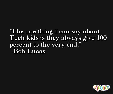 The one thing I can say about Tech kids is they always give 100 percent to the very end. -Bob Lucas