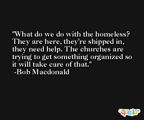 What do we do with the homeless? They are here, they're shipped in, they need help. The churches are trying to get something organized so it will take care of that. -Bob Macdonald