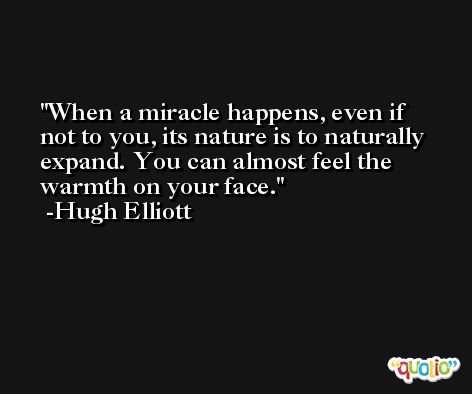 When a miracle happens, even if not to you, its nature is to naturally expand. You can almost feel the warmth on your face. -Hugh Elliott