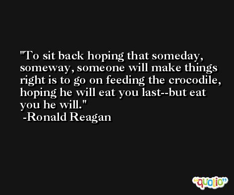 To sit back hoping that someday, someway, someone will make things right is to go on feeding the crocodile, hoping he will eat you last--but eat you he will. -Ronald Reagan