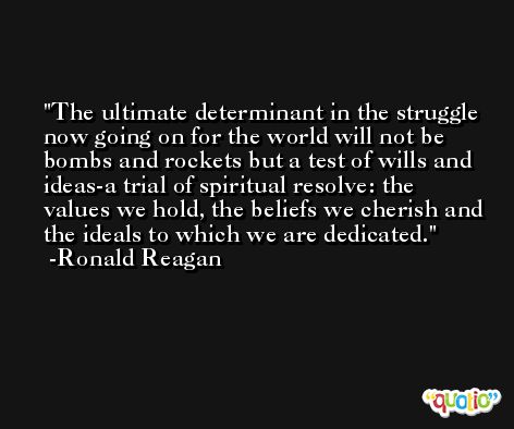 The ultimate determinant in the struggle now going on for the world will not be bombs and rockets but a test of wills and ideas-a trial of spiritual resolve: the values we hold, the beliefs we cherish and the ideals to which we are dedicated. -Ronald Reagan