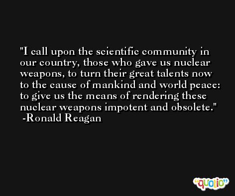 I call upon the scientific community in our country, those who gave us nuclear weapons, to turn their great talents now to the cause of mankind and world peace: to give us the means of rendering these nuclear weapons impotent and obsolete. -Ronald Reagan