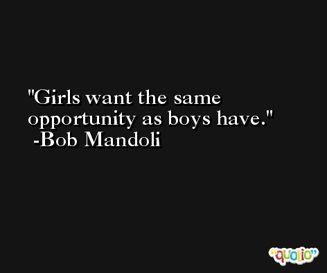 Girls want the same opportunity as boys have. -Bob Mandoli
