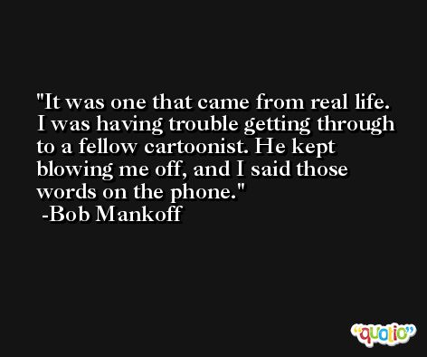It was one that came from real life. I was having trouble getting through to a fellow cartoonist. He kept blowing me off, and I said those words on the phone. -Bob Mankoff