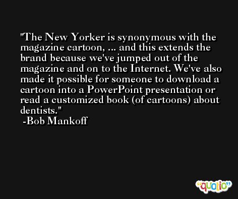 The New Yorker is synonymous with the magazine cartoon, ... and this extends the brand because we've jumped out of the magazine and on to the Internet. We've also made it possible for someone to download a cartoon into a PowerPoint presentation or read a customized book (of cartoons) about dentists. -Bob Mankoff