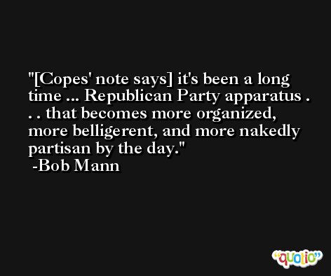 [Copes' note says] it's been a long time ... Republican Party apparatus . . . that becomes more organized, more belligerent, and more nakedly partisan by the day. -Bob Mann