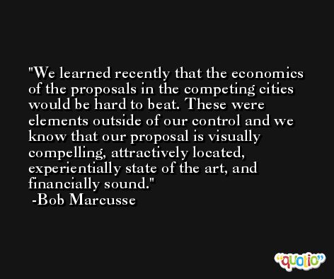 We learned recently that the economics of the proposals in the competing cities would be hard to beat. These were elements outside of our control and we know that our proposal is visually compelling, attractively located, experientially state of the art, and financially sound. -Bob Marcusse