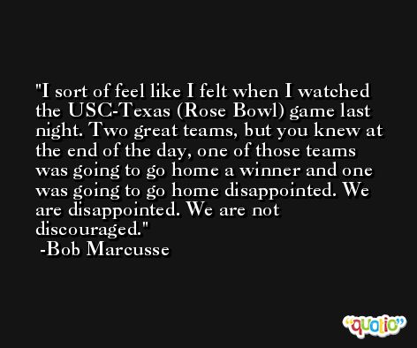 I sort of feel like I felt when I watched the USC-Texas (Rose Bowl) game last night. Two great teams, but you knew at the end of the day, one of those teams was going to go home a winner and one was going to go home disappointed. We are disappointed. We are not discouraged. -Bob Marcusse