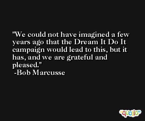 We could not have imagined a few years ago that the Dream It Do It campaign would lead to this, but it has, and we are grateful and pleased. -Bob Marcusse