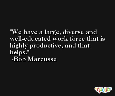 We have a large, diverse and well-educated work force that is highly productive, and that helps. -Bob Marcusse