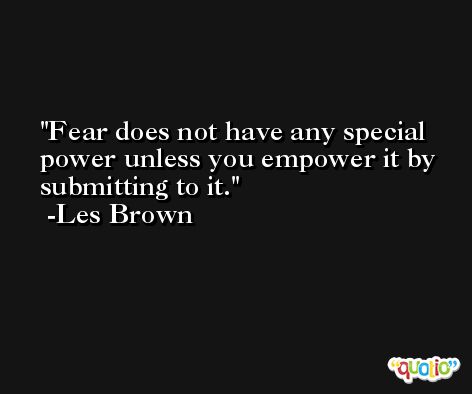Fear does not have any special power unless you empower it by submitting to it. -Les Brown