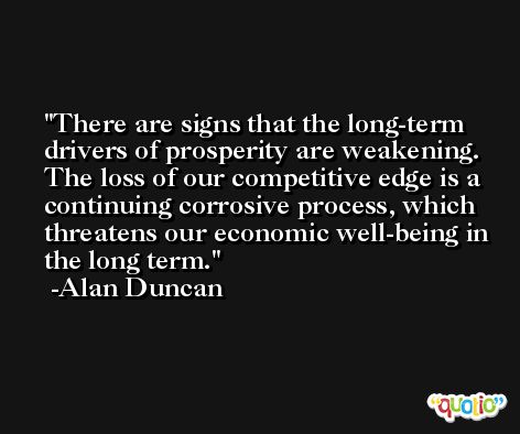 There are signs that the long-term drivers of prosperity are weakening. The loss of our competitive edge is a continuing corrosive process, which threatens our economic well-being in the long term. -Alan Duncan