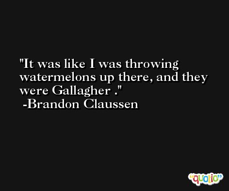 It was like I was throwing watermelons up there, and they were Gallagher . -Brandon Claussen