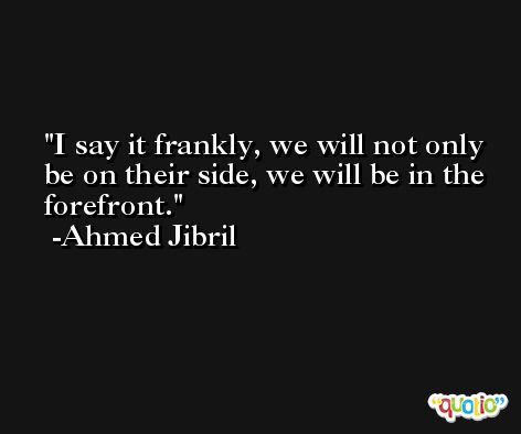 I say it frankly, we will not only be on their side, we will be in the forefront. -Ahmed Jibril