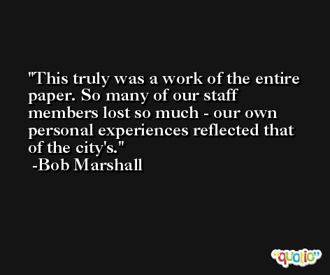 This truly was a work of the entire paper. So many of our staff members lost so much - our own personal experiences reflected that of the city's. -Bob Marshall