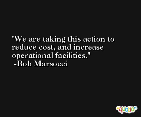 We are taking this action to reduce cost, and increase operational facilities. -Bob Marsocci