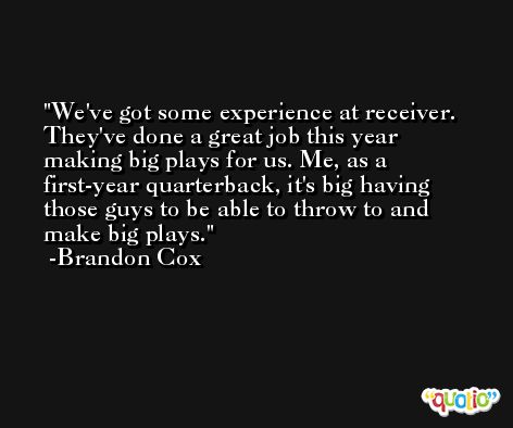 We've got some experience at receiver. They've done a great job this year making big plays for us. Me, as a first-year quarterback, it's big having those guys to be able to throw to and make big plays. -Brandon Cox