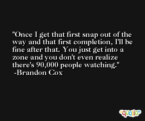 Once I get that first snap out of the way and that first completion, I'll be fine after that. You just get into a zone and you don't even realize there's 90,000 people watching. -Brandon Cox