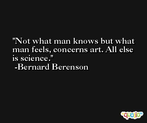 Not what man knows but what man feels, concerns art. All else is science. -Bernard Berenson