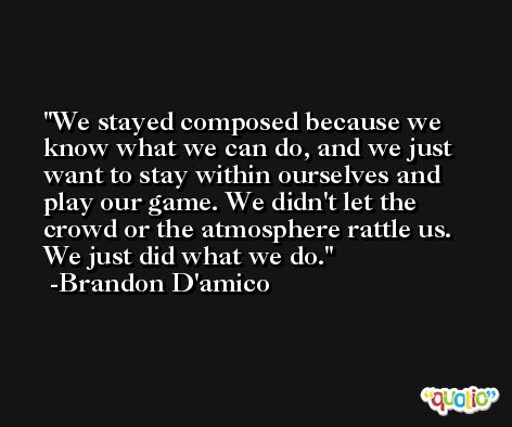 We stayed composed because we know what we can do, and we just want to stay within ourselves and play our game. We didn't let the crowd or the atmosphere rattle us. We just did what we do. -Brandon D'amico