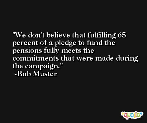 We don't believe that fulfilling 65 percent of a pledge to fund the pensions fully meets the commitments that were made during the campaign. -Bob Master