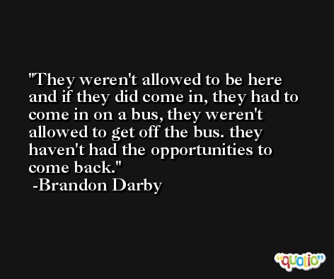 They weren't allowed to be here and if they did come in, they had to come in on a bus, they weren't allowed to get off the bus. they haven't had the opportunities to come back. -Brandon Darby