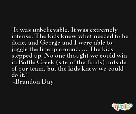 It was unbelievable. It was extremely intense. The kids knew what needed to be done, and George and I were able to juggle the lineup around. ... The kids stepped up. No one thought we could win in Battle Creek (site of the finals) outside of our team, but the kids knew we could do it. -Brandon Day