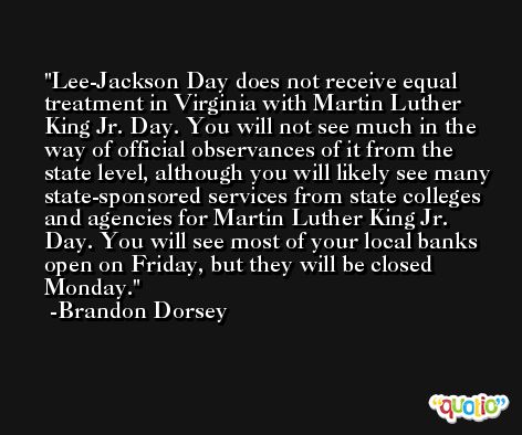 Lee-Jackson Day does not receive equal treatment in Virginia with Martin Luther King Jr. Day. You will not see much in the way of official observances of it from the state level, although you will likely see many state-sponsored services from state colleges and agencies for Martin Luther King Jr. Day. You will see most of your local banks open on Friday, but they will be closed Monday. -Brandon Dorsey