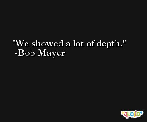 We showed a lot of depth. -Bob Mayer