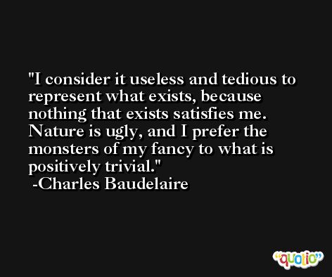 I consider it useless and tedious to represent what exists, because nothing that exists satisfies me. Nature is ugly, and I prefer the monsters of my fancy to what is positively trivial. -Charles Baudelaire