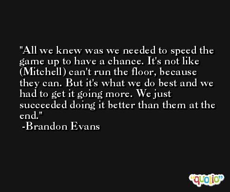 All we knew was we needed to speed the game up to have a chance. It's not like (Mitchell) can't run the floor, because they can. But it's what we do best and we had to get it going more. We just succeeded doing it better than them at the end. -Brandon Evans