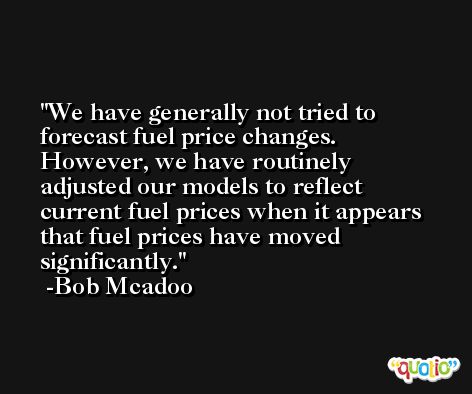 We have generally not tried to forecast fuel price changes. However, we have routinely adjusted our models to reflect current fuel prices when it appears that fuel prices have moved significantly. -Bob Mcadoo
