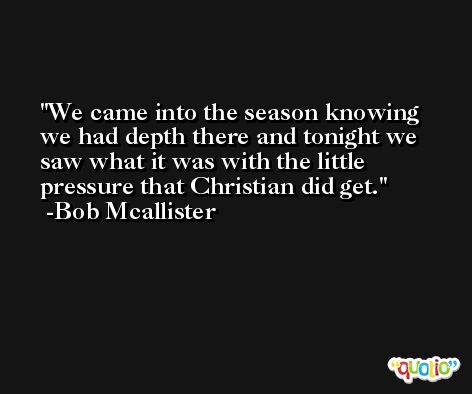 We came into the season knowing we had depth there and tonight we saw what it was with the little pressure that Christian did get. -Bob Mcallister