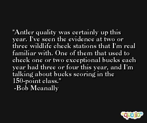 Antler quality was certainly up this year. I've seen the evidence at two or three wildlife check stations that I'm real familiar with. One of them that used to check one or two exceptional bucks each year had three or four this year, and I'm talking about bucks scoring in the 150-point class. -Bob Mcanally