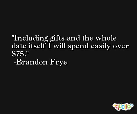 Including gifts and the whole date itself I will spend easily over $75. -Brandon Frye