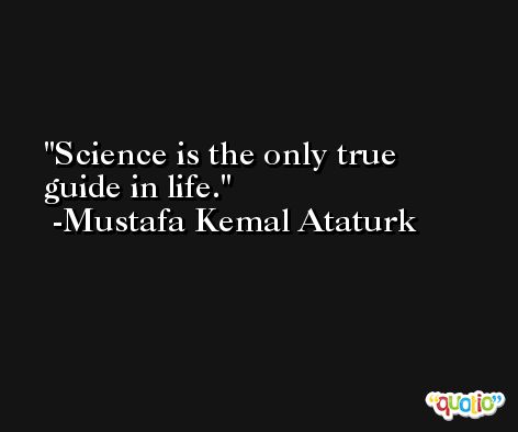 Science is the only true guide in life. -Mustafa Kemal Ataturk