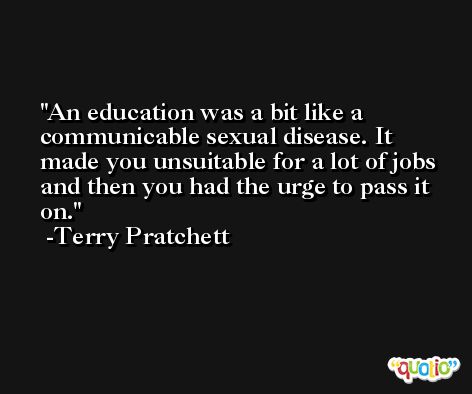 An education was a bit like a communicable sexual disease. It made you unsuitable for a lot of jobs and then you had the urge to pass it on. -Terry Pratchett