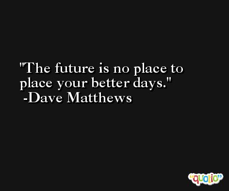 The future is no place to place your better days. -Dave Matthews