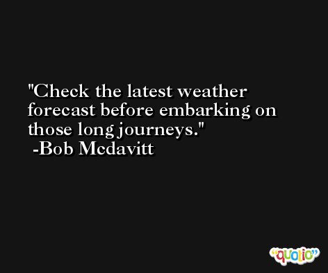 Check the latest weather forecast before embarking on those long journeys. -Bob Mcdavitt