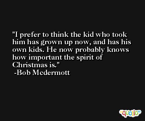 I prefer to think the kid who took him has grown up now, and has his own kids. He now probably knows how important the spirit of Christmas is. -Bob Mcdermott