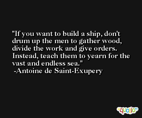 If you want to build a ship, don't drum up the men to gather wood, divide the work and give orders. Instead, teach them to yearn for the vast and endless sea. -Antoine de Saint-Exupery