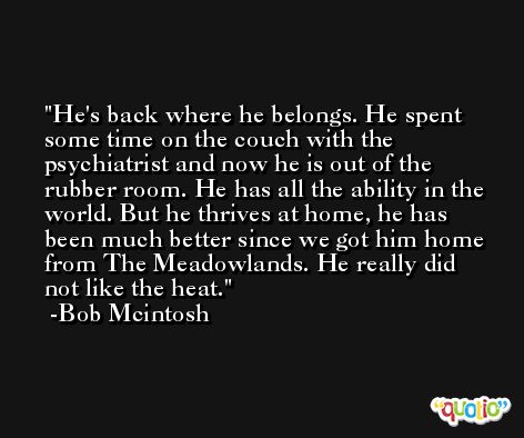 He's back where he belongs. He spent some time on the couch with the psychiatrist and now he is out of the rubber room. He has all the ability in the world. But he thrives at home, he has been much better since we got him home from The Meadowlands. He really did not like the heat. -Bob Mcintosh