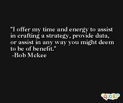 I offer my time and energy to assist in crafting a strategy, provide data, or assist in any way you might deem to be of benefit. -Bob Mckee