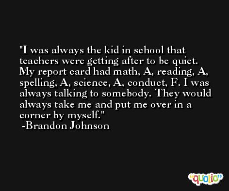 I was always the kid in school that teachers were getting after to be quiet. My report card had math, A, reading, A, spelling, A, science, A, conduct, F. I was always talking to somebody. They would always take me and put me over in a corner by myself. -Brandon Johnson