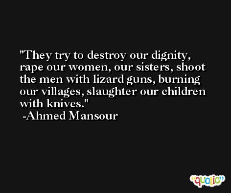 They try to destroy our dignity, rape our women, our sisters, shoot the men with lizard guns, burning our villages, slaughter our children with knives. -Ahmed Mansour
