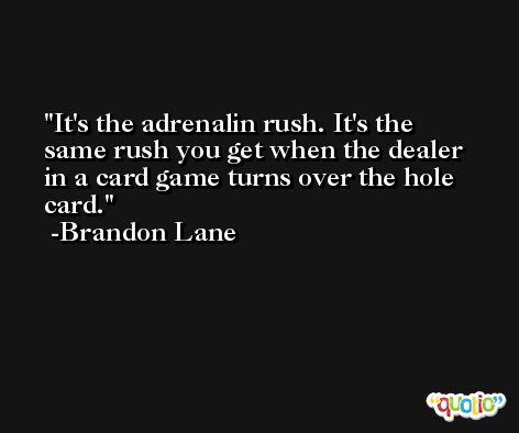 It's the adrenalin rush. It's the same rush you get when the dealer in a card game turns over the hole card. -Brandon Lane